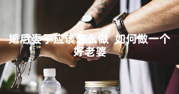 婚后妻子应该怎么做  如何做一个好老婆